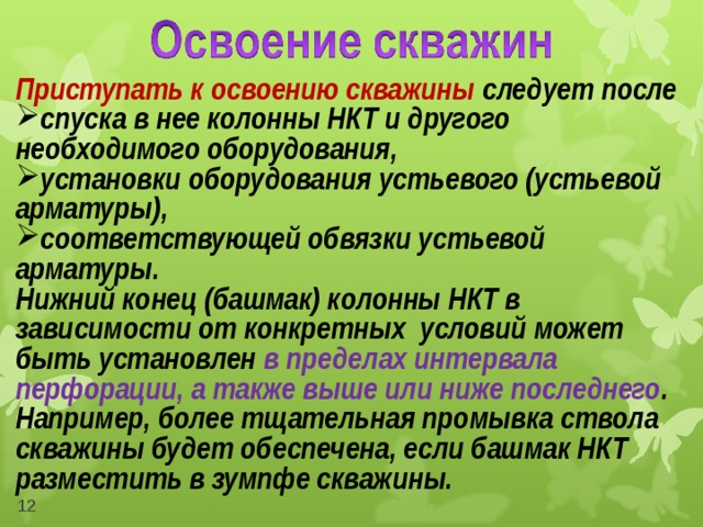 Приступать к освоению скважины следует после спуска в нее колонны НКТ и другого необходимого оборудования, установки оборудования устьевого (устьевой арматуры), соответствующей обвязки устьевой арматуры. Нижний конец (башмак) колонны НКТ в зависимости от конкретных условий может быть установлен в пределах интервала перфорации, а также выше или ниже последнего . Например, более тщательная промывка ствола скважины будет обеспечена, если башмак НКТ разместить в зумпфе скважины.   