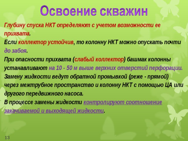 Глубину спуска НКТ определяют с учетом возможности ее прихвата . Если коллектор устойчив , то колонну НКТ можно опускать почти до забоя . При опасности прихвата ( слабый коллектор ) башмак колонны устанавливают на 10 - 50 м выше верхних отверстий перфорации. Замену жидкости ведут обратной промывкой (реже - прямой) через межтрубное пространство и колонну НКТ с помощью ЦА или другого передвижного насоса. В процессе замены жидкости контролируют соотношение закачиваемой и выходящей жидкости .  