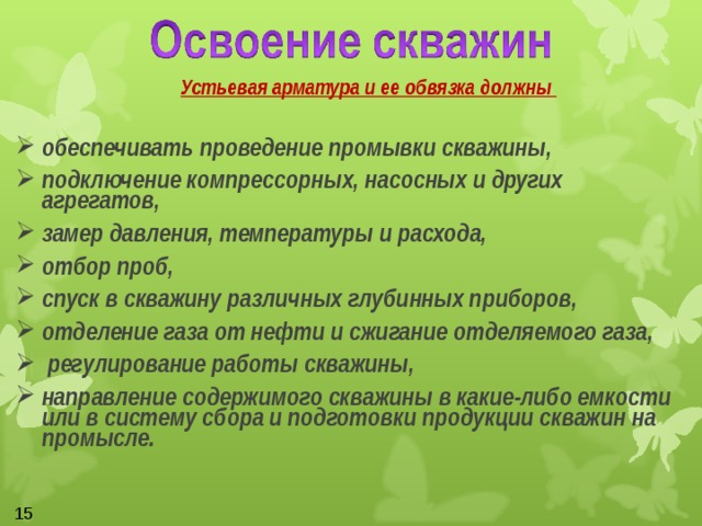   Устьевая арматура и ее обвязка должны  обеспечивать проведение промывки скважины, подключение компрессорных, насосных и других агрегатов, замер давления, температуры и расхода, отбор проб, спуск в скважину различных глубинных приборов, отделение газа от нефти и сжигание отделяемого газа,  регулирование работы скважины, направление содержимого скважины в какие-либо емкости или в систему сбора и подготовки продукции скважин на промысле.  