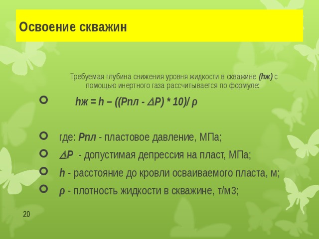 Освоение скважин Требуемая глубина снижения уровня жидкости в скважине (hж) с помощью инертного газа рассчитывается по формуле: Требуемая глубина снижения уровня жидкости в скважине (hж) с помощью инертного газа рассчитывается по формуле: Требуемая глубина снижения уровня жидкости в скважине (hж) с помощью инертного газа рассчитывается по формуле:  h ж = h – ((Рпл -  Р) * 10)/ ρ   где: Рпл - пластовое давление, МПа;  Р - допустимая депрессия на пласт, МПа;  h - расстояние до кровли осваиваемого пласта, м; ρ - плотность жидкости в скважине, т/м 3 ;  