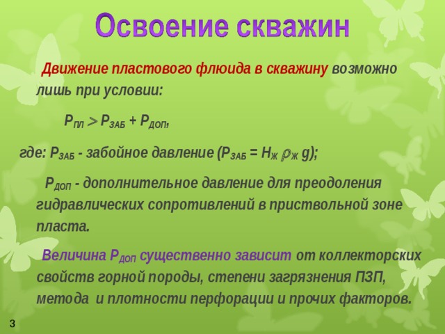   Движение пластового флюида в скважину возможно лишь при условии:    Р ПЛ   Р ЗАБ + Р ДОП , где: Р ЗАБ - забойное давление (Р ЗАБ = Н Ж   Ж g);  Р ДОП - дополнительное давление для преодоления гидравлических сопротивлений в приствольной зоне пласта.   Величина Р ДОП существенно зависит от коллекторских свойств горной породы, степени загрязнения ПЗП, метода и плотности перфорации и прочих факторов.  