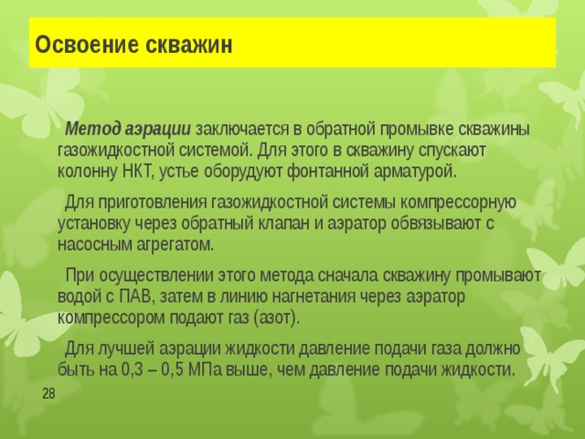 Освоение скважин   Метод аэрации заключается в обратной промывке скважины газожидкостной системой. Для этого в скважину спускают колонну НКТ, устье оборудуют фонтанной арматурой.   Для приготовления газожидкостной системы компрессорную установку через обратный клапан и аэратор обвязывают с насосным агрегатом.   При осуществлении этого метода сначала скважину промывают водой с ПАВ, затем в линию нагнетания через аэратор компрессором подают газ (азот).   Для лучшей аэрации жидкости давление подачи газа должно быть на 0,3 – 0,5 МПа выше, чем давление подачи жидкости.  