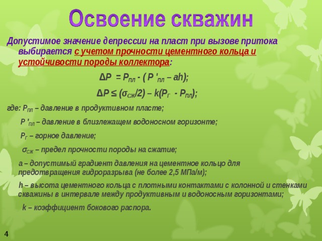 Допустимое значение депрессии на пласт при вызове притока выбирается с учетом прочности цементного кольца и устойчивости породы коллектора : ∆ Р = Р ПЛ - ( Р ' ПЛ – а h ); ∆ Р ≤ (σ СЖ /2) – k (Р Г - Р ПЛ ); где: Р ПЛ – давление в продуктивном пласте;  Р ' ПЛ – давление в близлежащем водоносном горизонте;  Р Г – горное давление;   σ СЖ – предел прочности породы на сжатие;  а – допустимый градиент давления на цементное кольцо для предотвращения гидроразрыва (не более 2,5 МПа/м);  h – высота цементного кольца с плотными контактами с колонной и стенками скважины в интервале между продуктивным и водоносным горизонтами;  k – коэффициент бокового распора.  