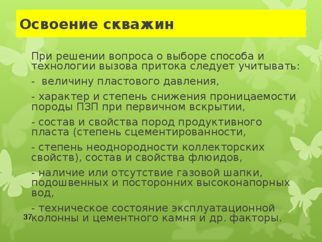 Освоение скважин   При решении вопроса о выборе способа и технологии вызова притока следует учитывать:  - величину пластового давления,  - характер и степень снижения проницаемости породы ПЗП при первичном вскрытии,  - состав и свойства пород продуктивного пласта (степень сцементированности,  - степень неоднородности коллекторских свойств), состав и свойства флюидов,  - наличие или отсутствие газовой шапки, подошвенных и посторонних высоконапорных вод,  - техническое состояние эксплуатационной колонны и цементного камня и др. факторы.  
