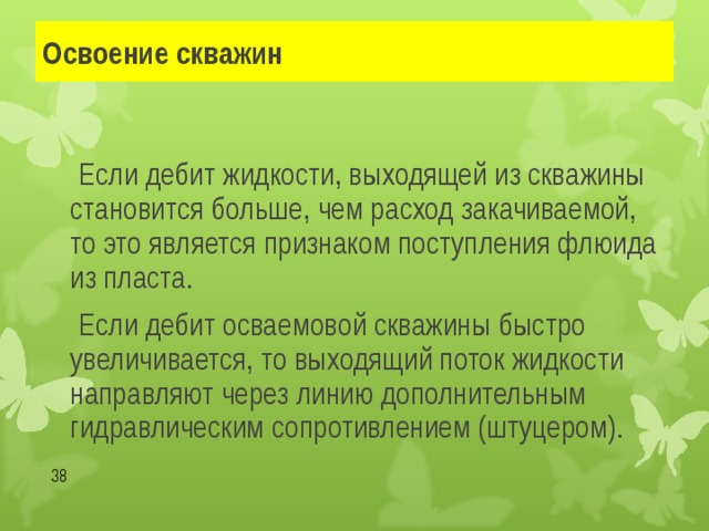 Освоение скважин   Если дебит жидкости, выходящей из скважины становится больше, чем расход закачиваемой, то это является признаком поступления флюида из пласта.   Если дебит осваемовой скважины быстро увеличивается, то выходящий поток жидкости направляют через линию дополнительным гидравлическим сопротивлением (штуцером).  