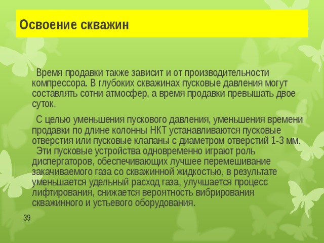 Освоение скважин   Время продавки также зависит и от производительности компрессора. В глубоких скважинах пусковые давления могут составлять сотни атмосфер, а время продавки превышать двое суток.   С целью уменьшения пускового давления, уменьшения времени продавки по длине колонны НКТ устанавливаются пусковые отверстия или пусковые клапаны с диаметром отверстий 1-3 мм.  Эти пусковые устройства одновременно играют роль диспергаторов, обеспечивающих лучшее перемешивание закачиваемого газа со скважинной жидкостью, в результате уменьшается удельный расход газа, улучшается процесс лифтирования, снижается вероятность вибрирования скважинного и устьевого оборудования.  