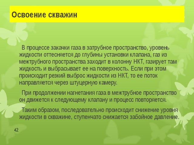 Освоение скважин   В процессе закачки газа в затрубное пространство, уровень жидкости оттесняется до глубины установки клапана, газ из межтрубного пространства заходит в колонну НКТ, газирует там жидкость и выбрасывает ее на поверхность. Если при этом происходит резкий выброс жидкости из НКТ, то ее поток направляется через штуцерную камеру.   При продолжении нагнетания газа в межтрубное пространство он движется к следующему клапану и процесс повторяется.    Таким образом, последовательно происходит снижение уровня жидкости в скважине, ступенчато снижается забойное давление.  