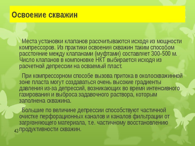 Освоение скважин   Места установки клапанов рассчитываются исходя из мощности компрессоров. Из практики освоения скважин таким способом расстояние между клапанами (муфтами) составляет 300-500 м. Число клапанов в компоновке НКТ выбирается исходя из расчетной депрессии на осваемый пласт.   При компрессорном способе вызова притока в околоскважинной зоне пласта могут создаваться очень высокие градиенты давления из-за депрессий, возникающих во время интенсивного газирования и выброса задавочного раствора, которым заполнена скважина.   Большие по величине депрессии способствуют частичной очистке перфорационных каналов и каналов фильтрации от загрязняющего материала, т.е. частичному восстановлению продуктивности скважин.  