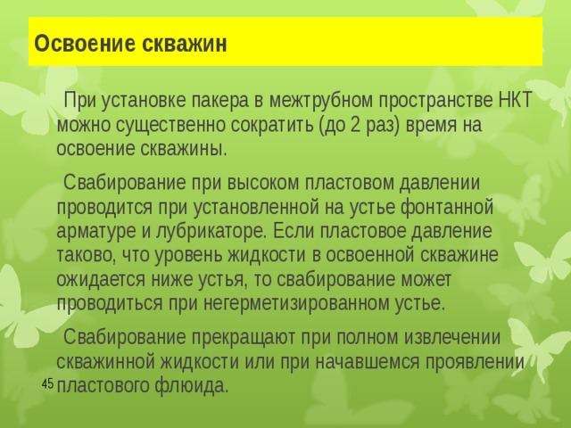 Освоение скважин   При установке пакера в межтрубном пространстве НКТ можно существенно сократить (до 2 раз) время на освоение скважины.   Свабирование при высоком пластовом давлении проводится при установленной на устье фонтанной арматуре и лубрикаторе. Если пластовое давление таково, что уровень жидкости в освоенной скважине ожидается ниже устья, то свабирование может проводиться при негерметизированном устье.   Свабирование прекращают при полном извлечении скважинной жидкости или при начавшемся проявлении пластового флюида.  