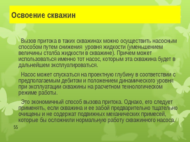 Освоение скважин   Вызов притока в таких скважинах можно осуществить насосным способом путем снижения уровня жидкости (уменьшением величины столба жидкости в скважине). Причем может использоваться именно тот насос, которым эта скважина будет в дальнейшем эксплуатироваться.   Насос может спускаться на проектную глубину в соответствии с предполагаемым дебитом и положением динамического уровня при эксплуатации скважины на расчетном технологическом режиме работы.   Это экономичный способ вызова притока. Однако, его следует применять, если скважина и ее забой предварительно тщательно очищены и не содержат подвижных механических примесей, которые бы осложнили нормальную работу скважинного насоса.  