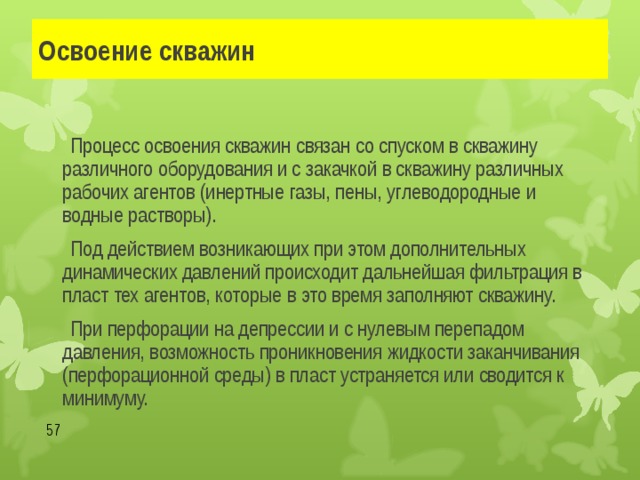 Освоение скважин   Процесс освоения скважин связан со спуском в скважину различного оборудования и с закачкой в скважину различных рабочих агентов (инертные газы, пены, углеводородные и водные растворы).   Под действием возникающих при этом дополнительных динамических давлений происходит дальнейшая фильтрация в пласт тех агентов, которые в это время заполняют скважину.   При перфорации на депрессии и с нулевым перепадом давления, возможность проникновения жидкости заканчивания (перфорационной среды) в пласт устраняется или сводится к минимуму.  