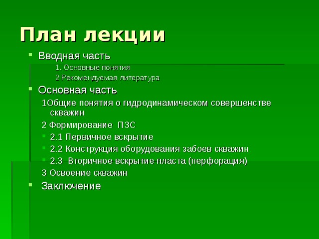 План лекции Вводная часть 1. Основные понятия 2 Рекомендуемая литература 1. Основные понятия 2 Рекомендуемая литература 1. Основные понятия 2 Рекомендуемая литература Основная часть 1Общие понятия о гидродинамическом совершенстве скважин 2 Формирование ПЗС 1Общие понятия о гидродинамическом совершенстве скважин 2 Формирование ПЗС 2.1 Первичное вскрытие 2.2 Конструкция оборудования забоев скважин 2.3 Вторичное вскрытие пласта (перфорация) 2.1 Первичное вскрытие 2.2 Конструкция оборудования забоев скважин 2.3 Вторичное вскрытие пласта (перфорация) 3 Освоение скважин 3 Освоение скважин  Заключение 