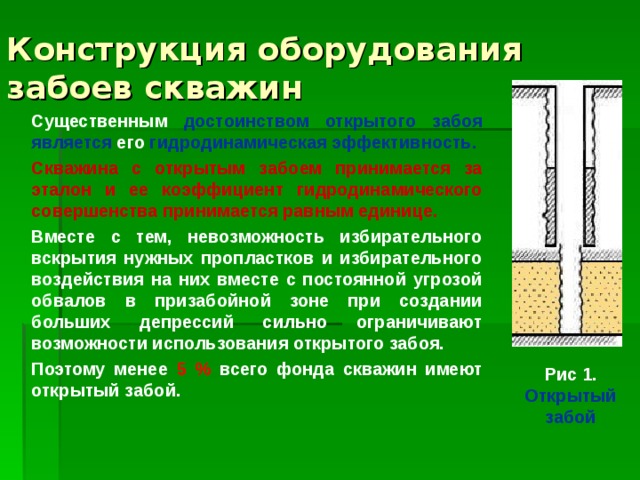 Конструкция оборудования забоев скважин Существенным достоинством открытого забоя является его гидродинамическая эффективность. Скважина с открытым забоем принимается за эталон и ее коэффициент гидродинамического совершенства принимается равным единице. Вместе с тем, невозможность избирательного вскрытия нужных пропластков и избирательного воздействия на них вместе с постоянной угрозой обвалов в призабойной зоне при создании больших депрессий сильно ограничивают возможности использования открытого забоя. Поэтому менее 5 % всего фонда скважин имеют открытый забой. Рис 1. Открытый забой 