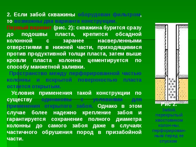 2. Если забой скважины оборудован фильтром , то возможны два варианта конструкции. Первый вариант (рис. 2): скважина бурится сразу до подошвы пласта, крепится обсадной колонной с заранее насверленными отверстиями в нижней части, приходящимися против продуктивной толщи пласта, затем выше кровли пласта колонна цементируется по способу манжетной заливки.  Пространство между перфорированной частью колонны и вскрытой поверхностью пласта остается открытым.  Условия применения такой конструкции по существу одинаковы с условиями для применения открытого забоя. Однако в этом случае более надежно крепление забоя и гарантируется сохранение полного диаметра колонны до самого забоя даже в случаях частичного обрушения пород в призабойной части. Рис 2. Забой, перекрытый хвостовиком колон-ны, перфорирован-ным перед ее спуском 