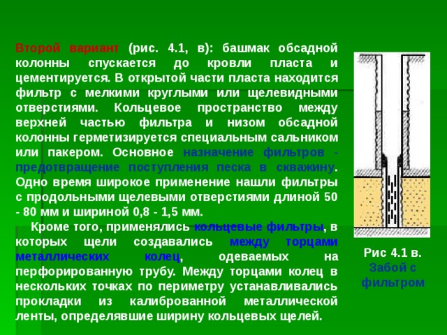 Второй вариант (рис. 4.1, в): башмак обсадной колонны спускается до кровли пласта и цементируется. В открытой части пласта находится фильтр с мелкими круглыми или щелевидными отверстиями. Кольцевое пространство между верхней частью фильтра и низом обсадной колонны герметизируется специальным сальником или пакером. Основное назначение фильтров - предотвращение поступления песка в скважину . Одно время широкое применение нашли фильтры с продольными щелевыми отверстиями длиной 50 - 80 мм и шириной 0,8 - 1,5 мм.  Кроме того, применялись кольцевые фильтры , в которых щели создавались между торцами металлических колец , одеваемых на перфорированную трубу. Между торцами колец в нескольких точках по периметру устанавливались прокладки из калиброванной металлической ленты, определявшие ширину кольцевых щелей. Рис 4.1 в. Забой с фильтром 