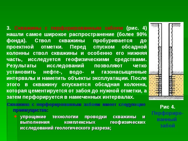 3. Скважины с перфорированным забоем (рис. 4) нашли самое широкое распространение (более 90% фонда). Ствол скважины пробуривается до проектной отметки. Перед спуском обсадной колонны ствол скважины и особенно его нижняя часть, исследуется геофизическими средствами. Результаты исследований позволяют четко установить нефте-, водо- и газонасыщенные интервалы и наметить объекты эксплуатации. После этого в скважину опускается обсадная колонна, которая цементируется от забоя до нужной отметки, а затем перфорируется в намеченных интервалах. Скважина с перфорированным забоем имеет следующие преимущества: упрощение технологии проводки скважины и выполнения  комплексных геофизических исследований геологического разреза; упрощение технологии проводки скважины и выполнения  комплексных геофизических исследований геологического разреза; Рис 4. Перфориро- ванный забой 