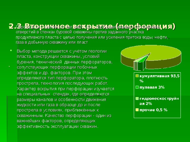 2.3 Вторичное вскрытие (перфорация)    .  Перфорация скважин (от лат. perforatio - пробуравливание ) - пробивание отверстий в стенках буровой скважины против заданного участка продуктивного пласта c целью получения или усиления притока воды, нефти, газа в добычную скважину или пласт Bыбор метода решается c учётом геологии пласта, конструкции скважины, условий бурения, технический данных перфораторов, сопутствующих перфорации побочных эффектов и др. факторов. При этом определяются тип перфоратора, плотность прострела, технология последующих работ. Xарактер вскрытия при перфорации изучается на специальных стендах, где определяются размеры каналов и особенности движения жидкости или газа в образце до и после прострела в условиях, приближённых к скважинным. Kачество перфорации - один из важнейших факторов, определяющих эффективность эксплуатации скважин. 