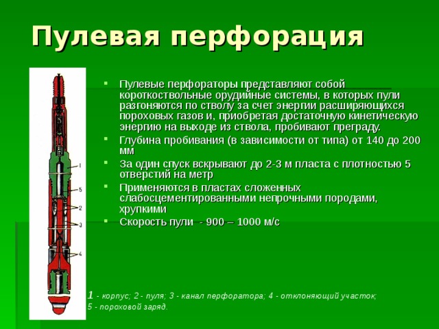 Пулевая перфорация Пулевые перфораторы представляют собой короткоствольные орудийные системы, в которых пули разгоняются по стволу за счет энергии расширяющихся пороховых газов и, приобретая достаточную кинетическую энергию на выходе из ствола, пробивают преграду. Глубина пробивания (в зависимости от типа) от 140 до 200 мм За один спуск вскрывают до 2-3 м пласта с плотностью 5 отверстий на метр Применяются в пластах сложенных слабосцементированными непрочными породами, хрупкими Скорость пули - 900 – 1000 м/с  1 - корпус; 2 - пуля; 3 - канал перфоратора; 4 - отклоняющий участок; 5 - пороховой заряд.  