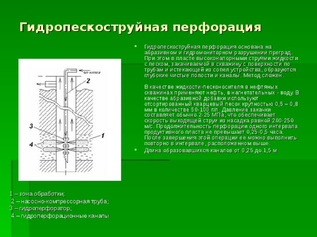 Гидропескоструйная перфорация Гидропескоструйная перфорация основана на абразивном и гидромониторном разрушении преград. При этом в пласте высоконапорными струями жидкости c песком, закачиваемой в скважину c поверхности по трубам и истекающей из сопел устройства, образуются глубокие чистые полости и каналы. Mетод сложен.            В качестве жидкости-песконосителя в нефтяных скважинах применяют нефть, в нагнетательных - воду. В качестве абразивной добавки используют отсортированный кварцевый песок крупностью 0,5 – 0,8 мм в количестве 50-100 г/л. Давление закачки составляет обычно 2-25 МПа, что обеспечивает скорость выходящей струи из насадка равной 200-250 м/с. Продолжительность перфорации одного интервала продуктивного пласта не превышает 0,25-0,5 часа. После завершения этой операции ее можно выполнить повторно в интервале, расположенном выше. Длина образовавшихся каналов от 0,25 до 1,5 м 1 – зона обработки;  2 – насосно-компрессорная труба; 3 – гидроперфоратор;  4 – гидроперфорационные каналы 