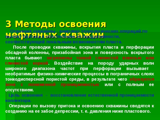 3 Методы освоения нефтяных скважин    Освоение скважины - комплекс технологических операций по вызову притока и обеспечению ее продуктивности, соответствующей локальным возможностям пласта.  После проводки скважины, вскрытия пласта и перфорации обсадной колонны, призабойная зона и поверхность вскрытого пласта бывают загрязнены тонкой глинистой взвесью или глинистой коркой . Воздействие на породу ударных волн широкого диапазона частот при перфорации вызывает необратимые физико-химические процессы в пограничных слоях тонкодисперсной пористой среды, в результате чего образуется зона с пониженной проницаемостью или с полным ее отсутствием.  Цель освоения - восстановление естественной проницаемости коллектора.  Операции по вызову притока и освоению скважины сводятся к созданию на ее забое депрессии, т. е. давления ниже пластового. 
