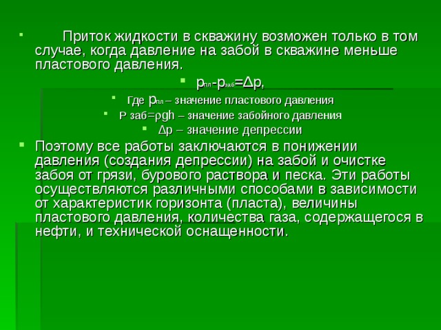  Приток жидкости в скважину возможен только в том случае, когда давление на забой в скважине меньше пластового давления. р пл -р заб = Δ р, Где р пл – значение пластового давления Р заб =  gh – значение забойного давления Δ р – значение депрессии Поэтому все работы заключаются в понижении давления (создания депрессии) на забой и очистке забоя от грязи, бурового раствора и песка. Эти работы осуществляются различными способами в зависимости от характеристик горизонта (пласта), величины пластового давления, количества газа, содержащегося в нефти, и технической оснащенности. 