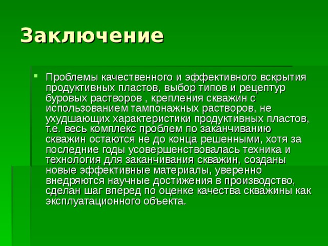 Заключение Проблемы качественного и эффективного вскрытия продуктивных пластов, выбор типов и рецептур буровых растворов , крепления скважин с использованием тампонажных растворов, не ухудшающих характеристики продуктивных пластов, т.е. весь комплекс проблем по заканчиванию скважин остаются не до конца решенными, хотя за последние годы усовершенствовалась техника и технология для заканчивания скважин, созданы новые эффективные материалы, уверенно внедряются научные достижения в производство, сделан шаг вперед по оценке качества скважины как эксплуатационного объекта. 