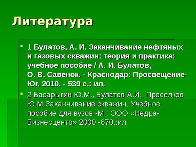 Литература 1 Булатов, А. И. Заканчивание нефтяных и газовых скважин: теория и практика: учебное пособие / А. И. Булатов, О. В. Савенок. - Краснодар: Просвещение-Юг, 2010. - 539 с.: ил. 2 Басарыгин Ю.М., Булатов А.И., Проселков Ю.М Заканчивание скважин. Учебное пособие для вузов.-М.: ООО «Недра-Бизнесцентр» 2000.-670.:ил 