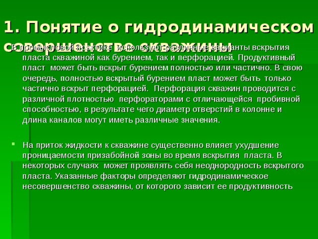 1. Понятие о гидродинамическом совершенстве скважины В промысловой практике используют различные варианты вскрытия пласта скважиной как бурением, так и перфорацией. Продуктивный пласт может быть вскрыт бурением полностью или частично. В свою очередь, полностью вскрытый бурением пласт может быть только частично вскрыт перфорацией. Перфорация скважин проводится с различной плотностью перфораторами с отличающейся пробивной способностью, в результате чего диаметр отверстий в колонне и длина каналов могут иметь различные значения. На приток жидкости к скважине существенно влияет ухудшение проницаемости призабойной зоны во время вскрытия пласта. В некоторых случаях может проявлять себя неоднородность вскрытого пласта. Указанные факторы определяют гидродинамическое несовершенство скважины, от которого зависит ее продуктивность 