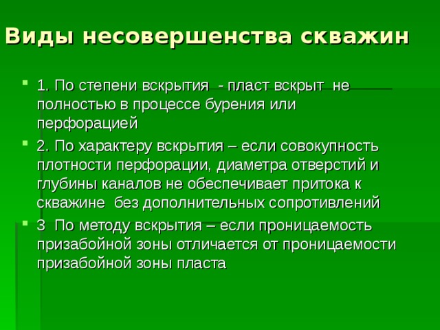 Виды несовершенства скважин 1. По степени вскрытия - пласт вскрыт не полностью в процессе бурения или перфорацией 2. По характеру вскрытия – если совокупность плотности перфорации, диаметра отверстий и глубины каналов не обеспечивает притока к скважине без дополнительных сопротивлений 3 По методу вскрытия – если проницаемость призабойной зоны отличается от проницаемости призабойной зоны пласта  