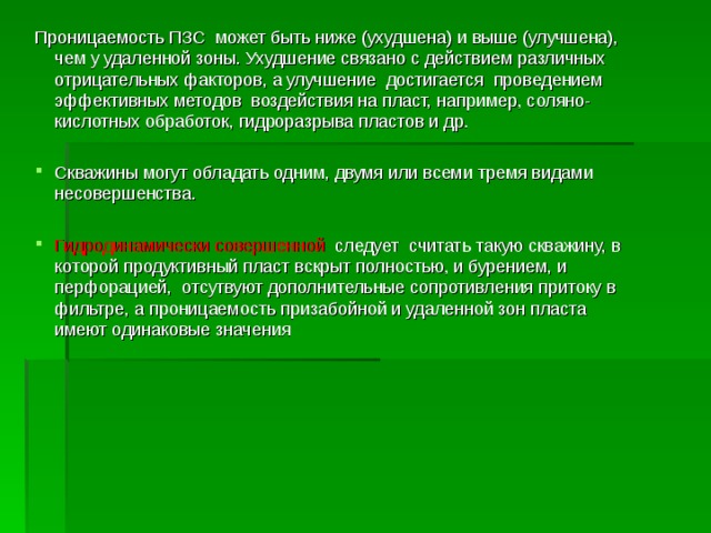 Проницаемость ПЗС может быть ниже (ухудшена) и выше (улучшена), чем у удаленной зоны. Ухудшение связано с действием различных отрицательных факторов, а улучшение достигается проведением эффективных методов воздействия на пласт, например, соляно-кислотных обработок, гидроразрыва пластов и др. Скважины могут обладать одним, двумя или всеми тремя видами несовершенства.  Гидродинамически совершенной следует считать такую скважину, в которой продуктивный пласт вскрыт полностью, и бурением, и перфорацией, отсутвуют дополнительные сопротивления притоку в фильтре, а проницаемость призабойной и удаленной зон пласта имеют одинаковые значения  