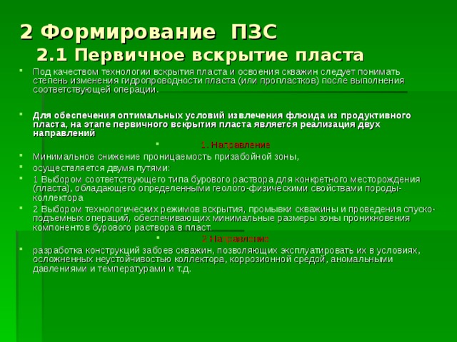 2 Формирование ПЗС  2.1 Первичное вскрытие пласта Под качеством технологии вскрытия пласта и освоения скважин следует понимать степень изменения гидропроводности пласта (или пропластков) после выполнения соответствующей операции.  Для обеспечения оптимальных условий извлечения флюида из продуктивного пласта, на этапе первичного вскрытия пласта является реализация двух направлений 1. Направление Минимальное снижение проницаемость призабойной зоны, осуществляется двумя путями: 1 Выбором соответствующего типа бурового раствора для конкретного месторождения (пласта), обладающего определенными геолого-физическими свойствами породы-коллектора 2 Выбором технологических режимов вскрытия, промывки скважины и проведения спуско-подъемных операций, обеспечивающих минимальные размеры зоны проникновения компонентов бурового раствора в пласт. 2 Направление разработка конструкций забоев скважин, позволяющих эксплуатировать их в условиях, осложненных неустойчивостью коллектора, коррозионной средой, аномальными давлениями и температурами и т.д.  