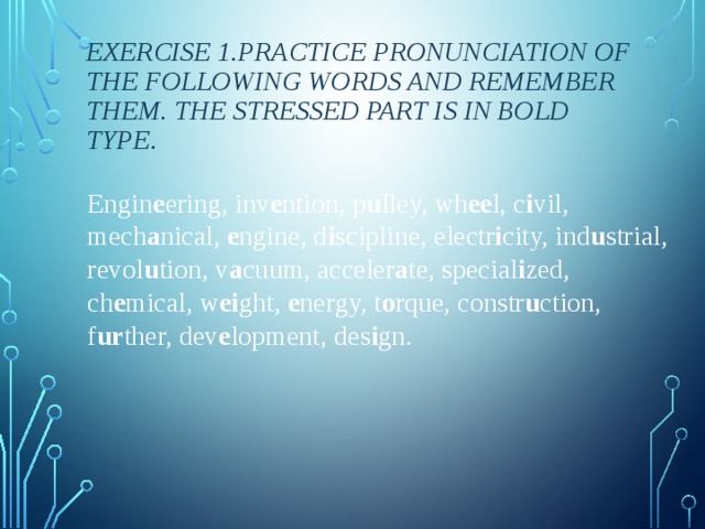 Exercise 1.Practice pronunciation of the following words and remember them. The stressed part is in bold type. Engin e ering, inv e ntion, p u lley, wh ee l, c i vil, mech a nical,  e ngine, d i scipline, electr i city, ind u strial, revol u tion, v a cuum, acceler a te, special i zed, ch e mical, w ei ght,  e nergy, t o rque, constr u ction, f ur ther, dev e lopment, des i gn. 