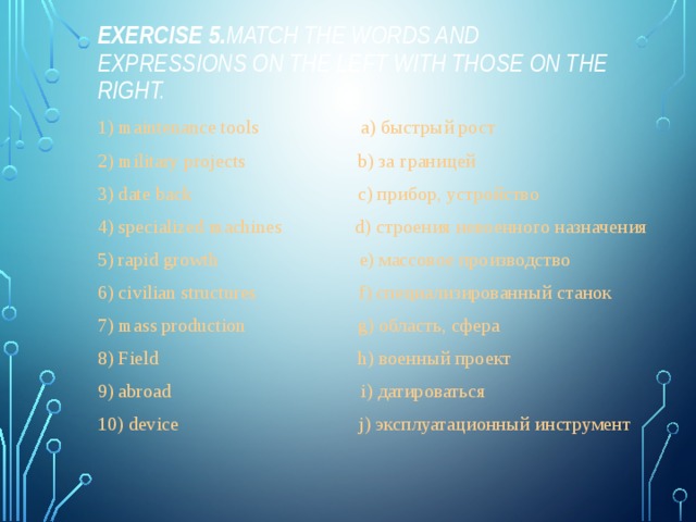 Exercise 5. Match the words and expressions on the left with those on the right. 1) maintenance tools a) быстрый рост 2) military projects b) за границей 3) date back c) прибор, устройство 4) specialized machines d) строения невоенного назначения 5) rapid growth e) массовое производство 6) civilian structures f) специализированный станок 7) mass production g) область, сфера 8) Field h) военный проект 9) abroad i) датироваться 10) device j) эксплуатационный инструмент 