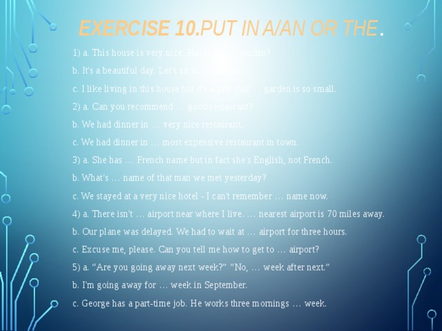 Exercise 10. Put in a/an or the . 1) a. This house is very nice. Has it got … garden? b. It's a beautiful day. Let's sit in … garden. c. I like living in this house but it's a pity that … garden is so small. 2) a. Can you recommend … good restaurant? b. We had dinner in … very nice restaurant. c. We had dinner in … most expensive restaurant in town. 3) a. She has … French name but in fact she's English, not French. b. What's … name of that man we met yesterday? c. We stayed at a very nice hotel - I can't remember … name now. 4) a. There isn't … airport near where I live. … nearest airport is 70 miles away. b. Our plane was delayed. We had to wait at … airport for three hours. c. Excuse me, please. Can you tell me how to get to … airport? 5) a. “Are you going away next week?” “No, … week after next.” b. I'm going away for … week in September. c. George has a part-time job. He works three mornings … week. 