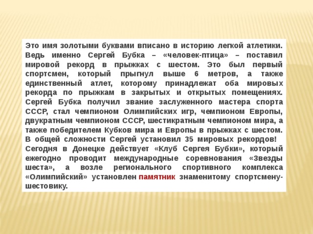 Это имя золотыми буквами вписано в историю легкой атлетики. Ведь именно Сергей Бубка – «человек-птица» – поставил мировой рекорд в прыжках с шестом. Это был первый спортсмен, который прыгнул выше 6 метров, а также единственный атлет, которому принадлежат оба мировых рекорда по прыжкам в закрытых и открытых помещениях. Сергей Бубка получил звание заслуженного мастера спорта СССР, стал чемпионом Олимпийских игр, чемпионом Европы, двукратным чемпионом СССР, шестикратным чемпионом мира, а также победителем Кубков мира и Европы в прыжках с шестом. В общей сложности Сергей установил 35 мировых рекордов!    Сегодня в Донецке действует «Клуб Сергея Бубки», который ежегодно проводит международные соревнования «Звезды шеста», а возле регионального спортивного комплекса «Олимпийский» установлен  памятник  знаменитому спортсмену-шестовику. 