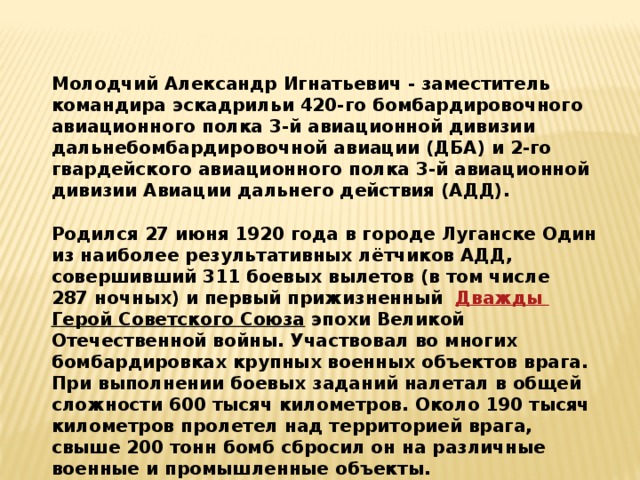 Молодчий Александр Игнатьевич - заместитель командира эскадрильи 420-го бомбардировочного авиационного полка 3-й авиационной дивизии дальнебомбардировочной авиации (ДБА) и 2-го гвардейского авиационного полка 3-й авиационной дивизии Авиации дальнего действия (АДД).    Родился 27 июня 1920 года в городе Луганске Один из наиболее результативных лётчиков АДД, совершивший 311 боевых вылетов (в том числе 287 ночных) и первый прижизненный Дважды Герой Советского Союза  эпохи Великой Отечественной войны. Участвовал во многих бомбардировках крупных военных объектов врага. При выполнении боевых заданий налетал в общей сложности 600 тысяч километров. Около 190 тысяч километров пролетел над территорией врага, свыше 200 тонн бомб сбросил он на различные военные и промышленные объекты. 