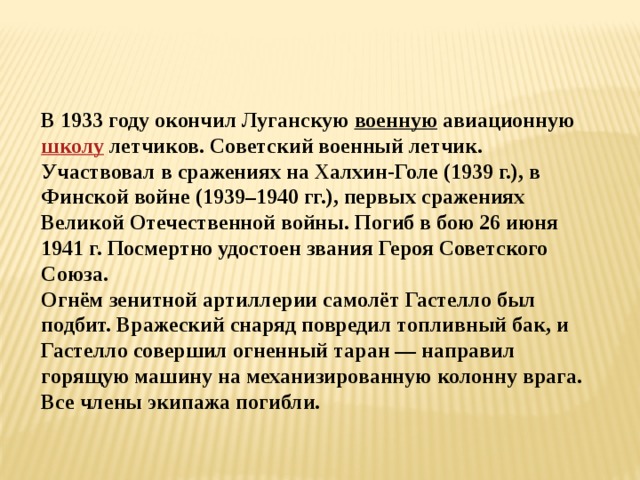   В 1933 году окончил Луганскую военную  авиационную  школу  летчиков. Советский военный летчик. Участвовал в сражениях на Халхин-Голе (1939 г.), в Финской войне (1939–1940 гг.), первых сражениях Великой Отечественной войны. Погиб в бою 26 июня 1941 г. Посмертно удостоен звания Героя Советского Союза. Огнём зенитной артиллерии самолёт Гастелло был подбит. Вражеский снаряд повредил топливный бак, и Гастелло совершил огненный таран — направил горящую машину на механизированную колонну врага. Все члены экипажа погибли. 