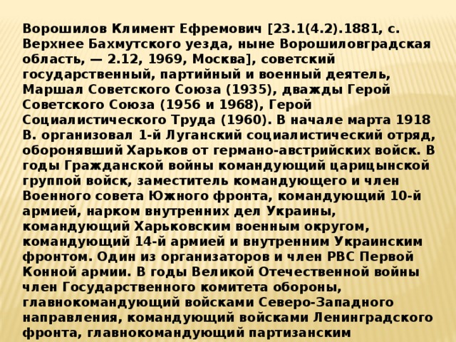 Ворошилов Климент Ефремович [23.1(4.2).1881, с. Верхнее Бахмутского уезда, ныне Ворошиловградская область, — 2.12, 1969, Москва], советский государственный, партийный и военный деятель, Маршал Советского Союза (1935), дважды Герой Советского Союза (1956 и 1968), Герой Социалистического Труда (1960). В начале марта 1918 В. организовал 1-й Луганский социалистический отряд, оборонявший Харьков от германо-австрийских войск. В годы Гражданской войны командующий царицынской группой войск, заместитель командующего и член Военного совета Южного фронта, командующий 10-й армией, нарком внутренних дел Украины, командующий Харьковским военным округом, командующий 14-й армией и внутренним Украинским фронтом. Один из организаторов и член РВС Первой Конной армии. В годы Великой Отечественной войны член Государственного комитета обороны, главнокомандующий войсками Северо-Западного направления, командующий войсками Ленинградского фронта, главнокомандующий партизанским движением. 