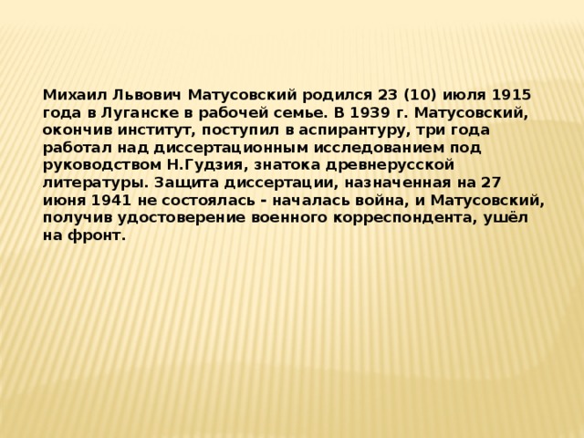 Михаил Львович Матусовский родился 23 (10) июля 1915 года в Луганске в рабочей семье. В 1939 г. Матусовский, окончив институт, поступил в аспирантуру, три года работал над диссертационным исследованием под руководством Н.Гудзия, знатока древнерусской литературы. Защита диссертации, назначенная на 27 июня 1941 не состоялась - началась война, и Матусовский, получив удостоверение военного корреспондента, ушёл на фронт.  