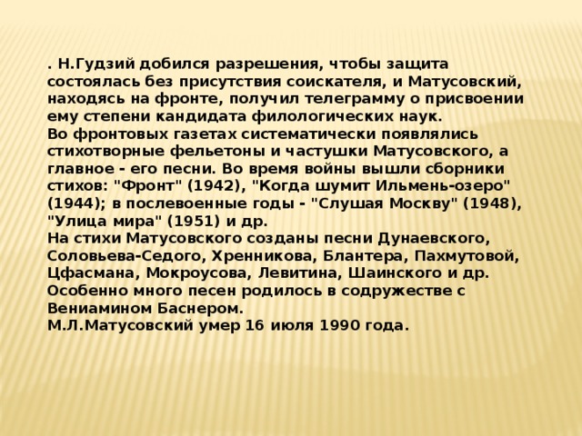 . Н.Гудзий добился разрешения, чтобы защита состоялась без присутствия соискателя, и Матусовский, находясь на фронте, получил телеграмму о присвоении ему степени кандидата филологических наук. Во фронтовых газетах систематически появлялись стихотворные фельетоны и частушки Матусовского, а главное - его песни. Во время войны вышли сборники стихов: 