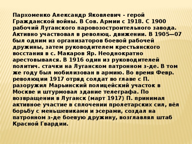 Пархоменко Александр Яковлевич - герой Гражданской войны. В Сов. Армии с 1918. С 1900 рабочий Луганского паровозостроительного завода. Активно участвовал в революц. движении. В 1905—07 был одним из организаторов боевой рабочей дружины, затем руководителем крестьянского восстания в с. Макаров Яр. Неоднократно арестовывался. В 1916 один из руководителей политич. стачки на Луганском патронном з-де. В том же году был мобилизован в армию. Во время Февр. революции 1917 отряд солдат во главе с П. разоружил Марьинский полицейский участок в Москве и штурмовал здание телеграфа. По возвращении в Луганск (март 1917) П. принимал активное участие в сплочении пролетарских сил, вёл борьбу с меньшевиками и эсерами, создал на патронном з-де боевую дружину, возглавлял штаб Красной Гвардии. 