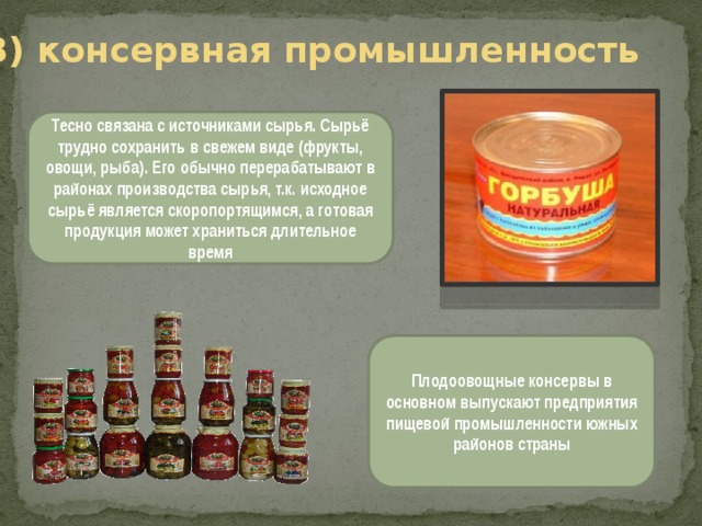3) консервная промышленность Тесно связана с источниками сырья. Сырьё трудно сохранить в свежем виде (фрукты, овощи, рыба). Его обычно перерабатывают в районах производства сырья, т.к. исходное сырьё является скоропортящимся, а готовая продукция может храниться длительное время Плодоовощные консервы в основном выпускают предприятия пищевой промышленности южных районов страны 