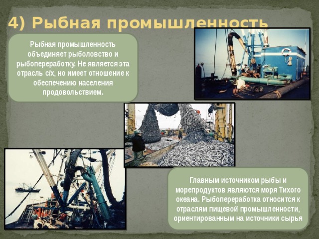 4) Рыбная промышленность Рыбная промышленность объединяет рыболовство и рыбопереработку. Не является эта отрасль с/х, но имеет отношение к обеспечению населения продовольствием. Главным источником рыбы и морепродуктов являются моря Тихого океана. Рыбопереработка относится к отраслям пищевой промышленности, ориентированным на источники сырья 