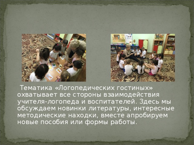  Тематика «Логопедических гостиных» охватывает все стороны взаимодействия учителя-логопеда и воспитателей. Здесь мы обсуждаем новинки литературы, интересные методические находки, вместе апробируем новые пособия или формы работы. 