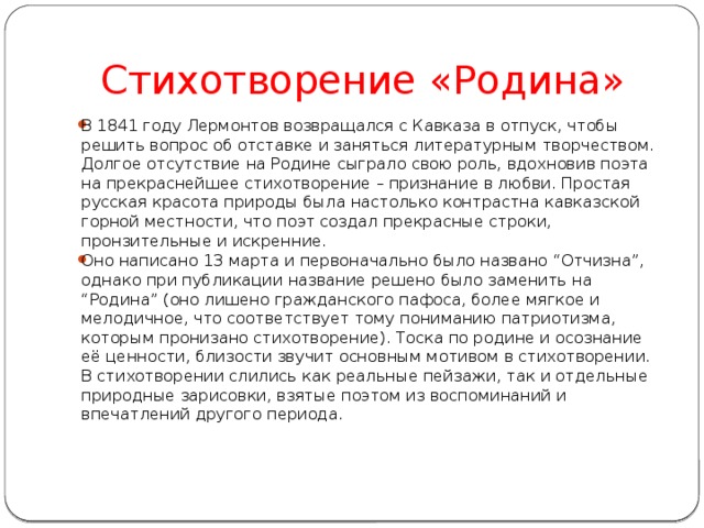 Стихотворение «Родина» В 1841 году Лермонтов возвращался с Кавказа в отпуск, чтобы решить вопрос об отставке и заняться литературным творчеством. Долгое отсутствие на Родине сыграло свою роль, вдохновив поэта на прекраснейшее стихотворение – признание в любви. Простая русская красота природы была настолько контрастна кавказской горной местности, что поэт создал прекрасные строки, пронзительные и искренние. Оно написано 13 марта и первоначально было названо “Отчизна”, однако при публикации название решено было заменить на “Родина” (оно лишено гражданского пафоса, более мягкое и мелодичное, что соответствует тому пониманию патриотизма, которым пронизано стихотворение). Тоска по родине и осознание её ценности, близости звучит основным мотивом в стихотворении. В стихотворении слились как реальные пейзажи, так и отдельные природные зарисовки, взятые поэтом из воспоминаний и впечатлений другого периода. 