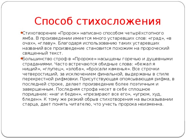 Способ стихосложения Стихотворение «Пророк» написано способом четырёхстопного ямба. В произведении имеется много устаревших слов: «град», «в очах», «главу». Благодаря использованию таких устаревших названий все произведение становится похожим на пророческий священный текст. Большинство строф в «Пророке» насыщены горечью и душевными страданиями. Часто встречаются обидные слова: «бежал я нищий», «глупец», «злоба», «бросали каменья». Все строчки четверостиший, за исключением финальной, выдержаны в стиле перекрестной рифмовки. Присутствующая опоясывающая рифма, в последней строке, делает произведение более поэтичным и завершенным. Последняя строфа несет в себе сплошное порицание: «наг и беден», «презирают все его», «угрюм, худ, бледен». К тому же резкий обрыв стихотворения на высказывании старца, дает понять читателю, что учесть пророка неизменна. 