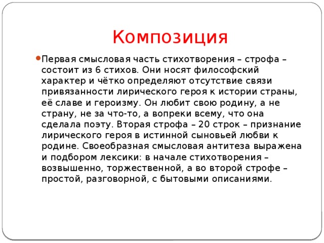 Композиция Первая смысловая часть стихотворения – строфа – состоит из 6 стихов. Они носят философский характер и чётко определяют отсутствие связи привязанности лирического героя к истории страны, её славе и героизму. Он любит свою родину, а не страну, не за что-то, а вопреки всему, что она сделала поэту. Вторая строфа – 20 строк – признание лирического героя в истинной сыновьей любви к родине. Своеобразная смысловая антитеза выражена и подбором лексики: в начале стихотворения – возвышенно, торжественной, а во второй строфе – простой, разговорной, с бытовыми описаниями. 
