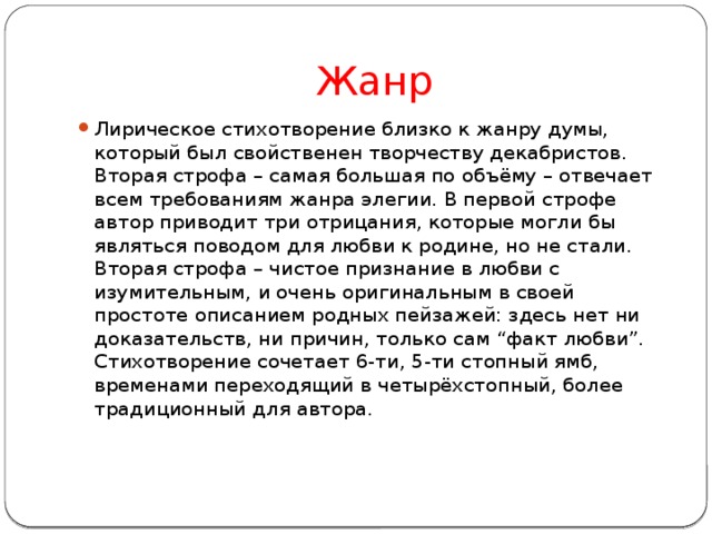 Жанр Лирическое стихотворение близко к жанру думы, который был свойственен творчеству декабристов. Вторая строфа – самая большая по объёму – отвечает всем требованиям жанра элегии. В первой строфе автор приводит три отрицания, которые могли бы являться поводом для любви к родине, но не стали. Вторая строфа – чистое признание в любви с изумительным, и очень оригинальным в своей простоте описанием родных пейзажей: здесь нет ни доказательств, ни причин, только сам “факт любви”. Стихотворение сочетает 6-ти, 5-ти стопный ямб, временами переходящий в четырёхстопный, более традиционный для автора.    