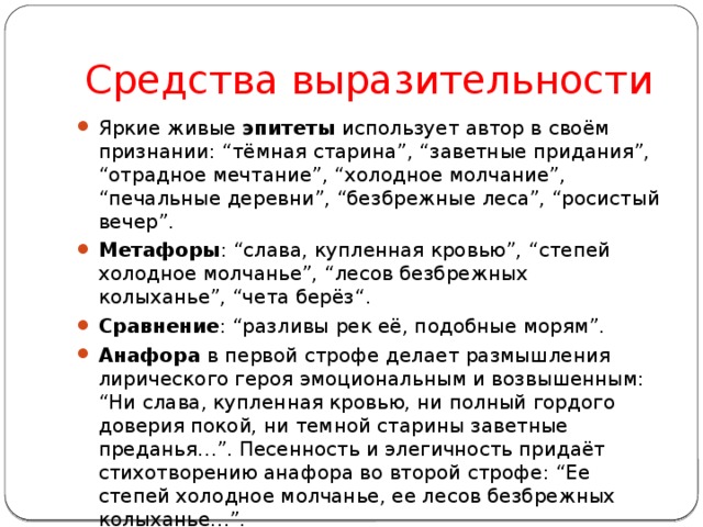 Средства выразительности Яркие живые эпитеты использует автор в своём признании: “тёмная старина”, “заветные придания”, “отрадное мечтание”, “холодное молчание”, “печальные деревни”, “безбрежные леса”, “росистый вечер”. Метафоры : “слава, купленная кровью”, “степей холодное молчанье”, “лесов безбрежных колыханье”, “чета берёз“. Сравнение : “разливы рек её, подобные морям”. Анафора в первой строфе делает размышления лирического героя эмоциональным и возвышенным: “Ни слава, купленная кровью, ни полный гордого доверия покой, ни темной старины заветные преданья…”. Песенность и элегичность придаёт стихотворению анафора во второй строфе: “Ее степей холодное молчанье, ее лесов безбрежных колыханье…”. Восклицательное предложение, являющееся первым стихом произведения, выражает его центральную мысль: “Люблю отчизну я, но странною любовью! 