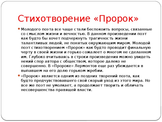 Стихотворение «Пророк» Молодого поэта все чаще стали беспокоить вопросы, связанные со смыслом жизни и вечностью. В данном произведении поэт как будто бы хочет подчеркнуть трагичность жизни талантливых людей, не понятых окружающим миром. Молодой поэт стихотворением «Пророк» как будто проводит финальную черту в своей жизни и горько сожалеет о многом не сделанном им. Глубоко вчитываясь в строки произведения можно увидеть некий спор автора с обществом, которое далеко не совершенно. В «Пророке» Лермонтов еще раз убеждается в выпавшем на его долю горьком жребии. «Пророк» является одним из поздних творений поэта, как будто предчувствовавшего свой скорый уход из этого мира. Но все же поэт не умолкает, а продолжает творить и обличать несовершенства правящей власти.    